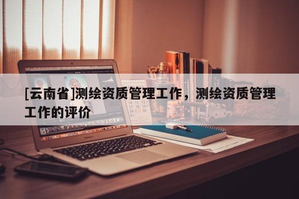 [云南省]测绘资质管理工作，测绘资质管理工作的评价