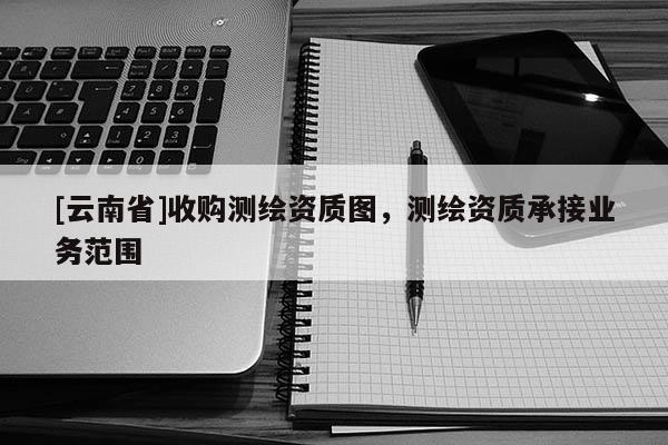 [云南省]收购测绘资质图，测绘资质承接业务范围