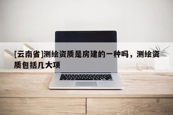 [云南省]测绘资质是房建的一种吗，测绘资质包括几大项
