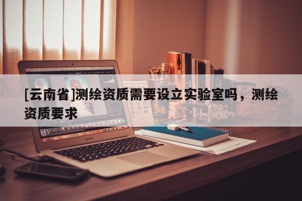 [云南省]测绘资质需要设立实验室吗，测绘资质要求