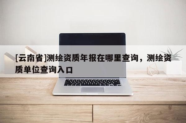 [云南省]测绘资质年报在哪里查询，测绘资质单位查询入口