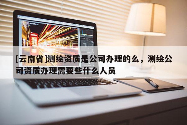 [云南省]测绘资质是公司办理的么，测绘公司资质办理需要些什么人员