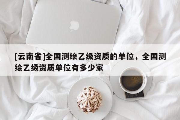 [云南省]全国测绘乙级资质的单位，全国测绘乙级资质单位有多少家