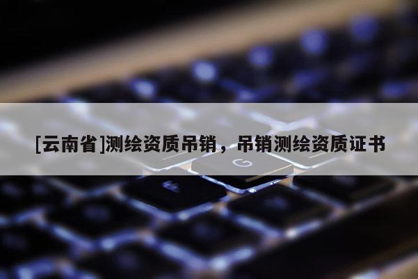 [云南省]测绘资质吊销，吊销测绘资质证书