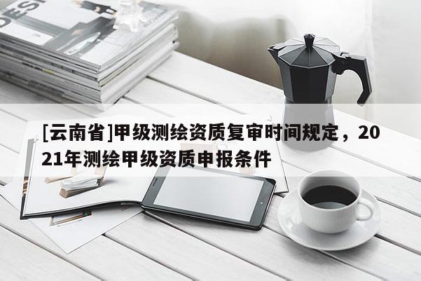 [云南省]甲级测绘资质复审时间规定，2021年测绘甲级资质申报条件