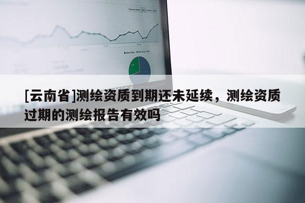 [云南省]测绘资质到期还未延续，测绘资质过期的测绘报告有效吗