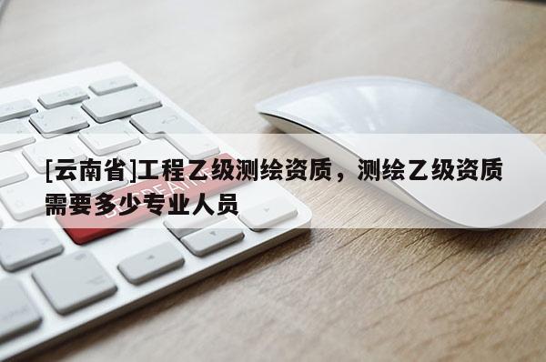 [云南省]工程乙级测绘资质，测绘乙级资质需要多少专业人员