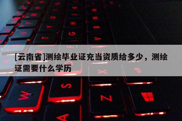 [云南省]测绘毕业证充当资质给多少，测绘证需要什么学历