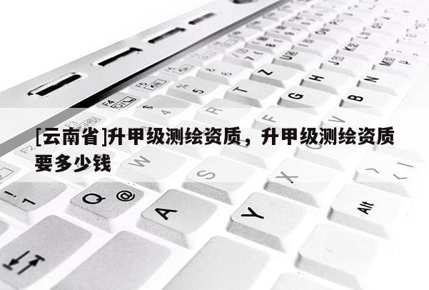 [云南省]升甲级测绘资质，升甲级测绘资质要多少钱