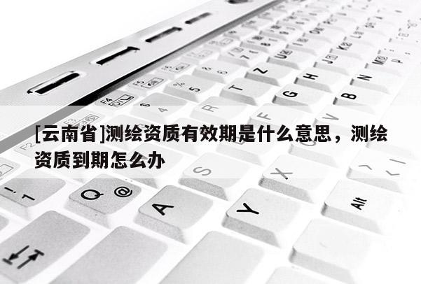 [云南省]测绘资质有效期是什么意思，测绘资质到期怎么办