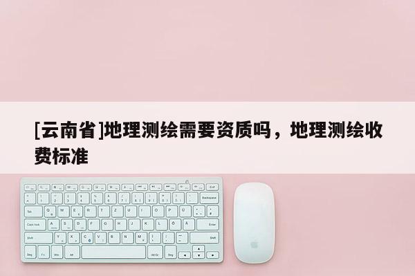 [云南省]地理测绘需要资质吗，地理测绘收费标准
