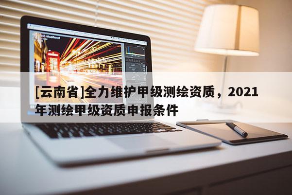 [云南省]全力维护甲级测绘资质，2021年测绘甲级资质申报条件