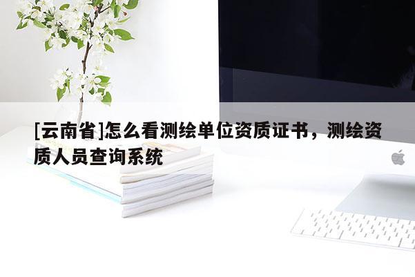 [云南省]怎么看测绘单位资质证书，测绘资质人员查询系统
