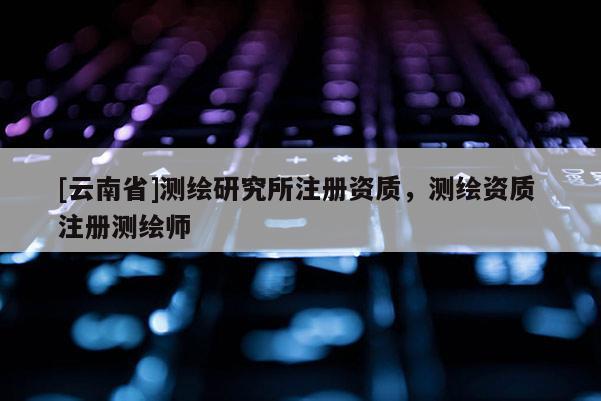[云南省]测绘研究所注册资质，测绘资质 注册测绘师