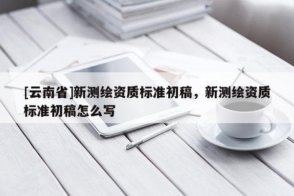 [云南省]新测绘资质标准初稿，新测绘资质标准初稿怎么写