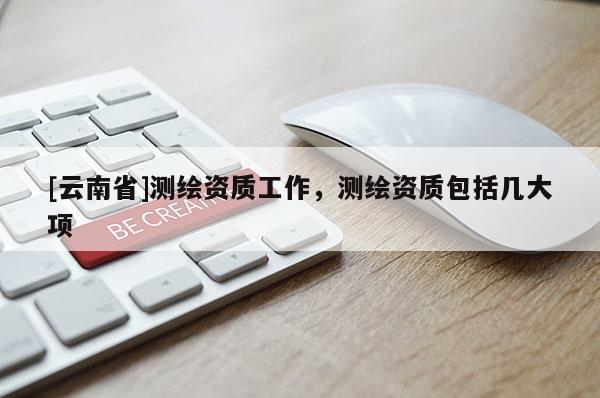 [云南省]测绘资质工作，测绘资质包括几大项