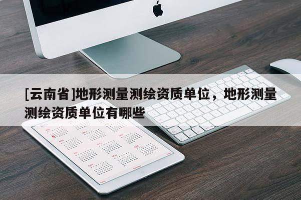 [云南省]地形测量测绘资质单位，地形测量测绘资质单位有哪些