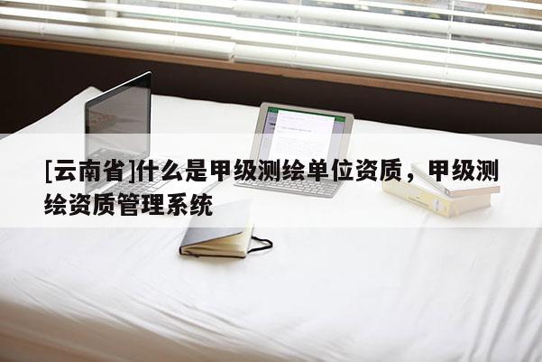 [云南省]什么是甲级测绘单位资质，甲级测绘资质管理系统