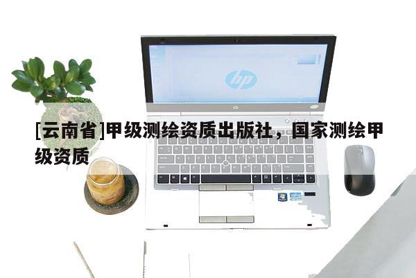 [云南省]甲级测绘资质出版社，国家测绘甲级资质