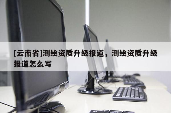 [云南省]测绘资质升级报道，测绘资质升级报道怎么写