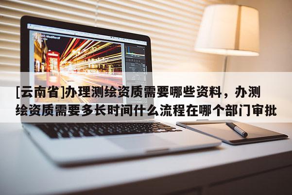 [云南省]办理测绘资质需要哪些资料，办测绘资质需要多长时间什么流程在哪个部门审批