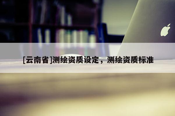 [云南省]测绘资质设定，测绘资质标准