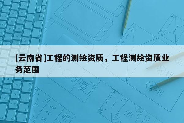 [云南省]工程的测绘资质，工程测绘资质业务范围
