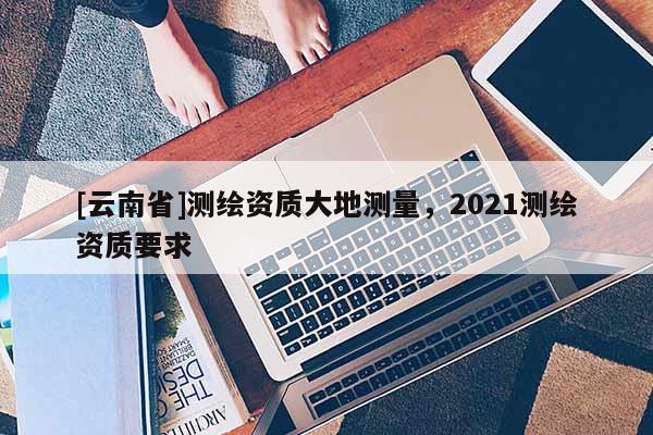 [云南省]测绘资质大地测量，2021测绘资质要求