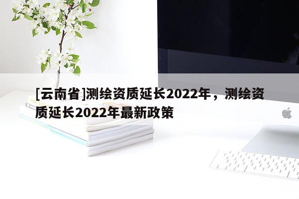 [云南省]测绘资质延长2022年，测绘资质延长2022年最新政策