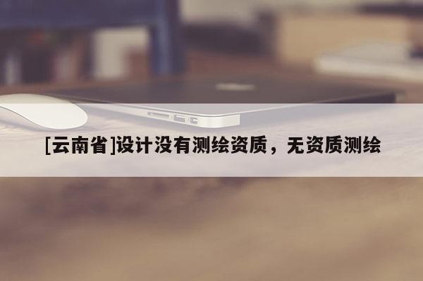 [云南省]设计没有测绘资质，无资质测绘