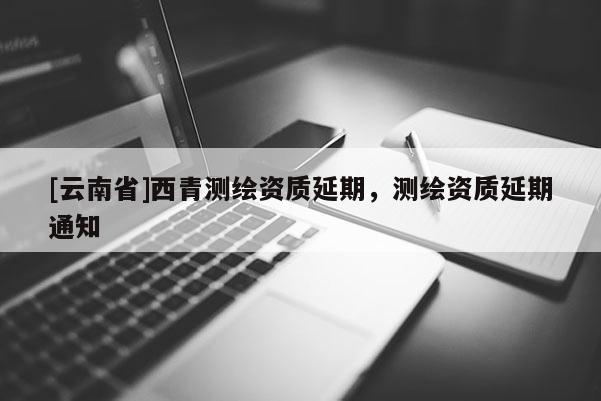 [云南省]西青测绘资质延期，测绘资质延期通知