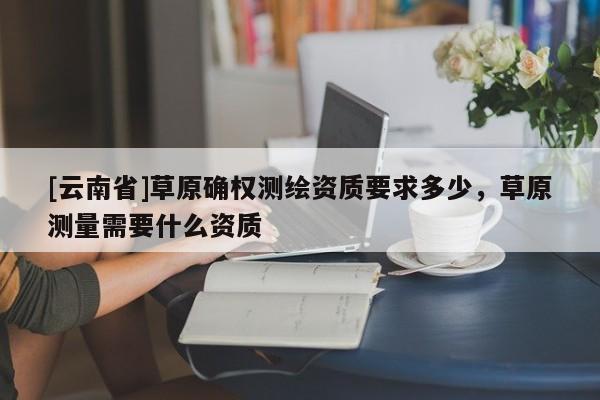 [云南省]草原确权测绘资质要求多少，草原测量需要什么资质
