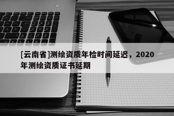 [云南省]测绘资质年检时间延迟，2020年测绘资质证书延期