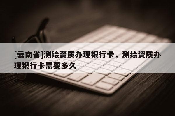 [云南省]测绘资质办理银行卡，测绘资质办理银行卡需要多久
