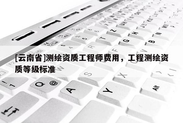[云南省]测绘资质工程师费用，工程测绘资质等级标准