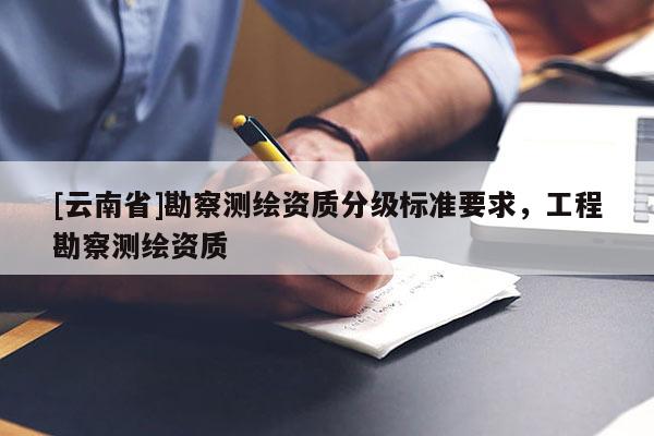 [云南省]勘察测绘资质分级标准要求，工程勘察测绘资质