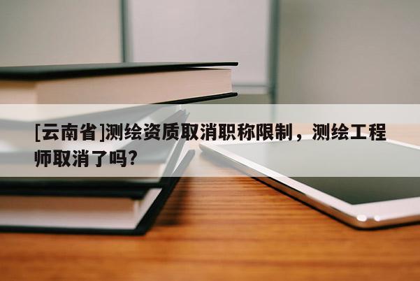 [云南省]测绘资质取消职称限制，测绘工程师取消了吗?
