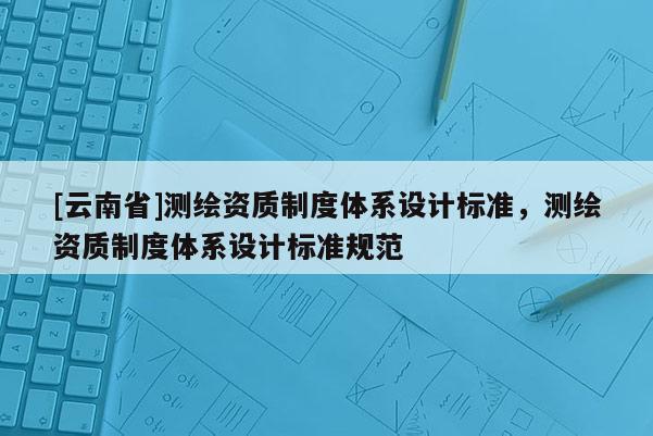 [云南省]测绘资质制度体系设计标准，测绘资质制度体系设计标准规范