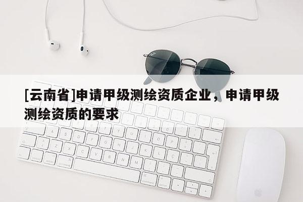 [云南省]申请甲级测绘资质企业，申请甲级测绘资质的要求