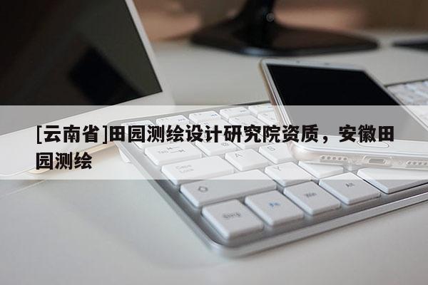[云南省]田园测绘设计研究院资质，安徽田园测绘