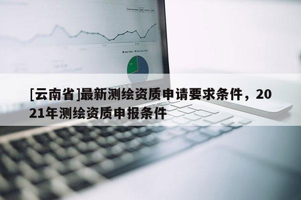 [云南省]最新测绘资质申请要求条件，2021年测绘资质申报条件