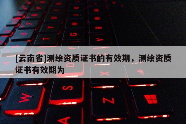 [云南省]测绘资质证书的有效期，测绘资质证书有效期为