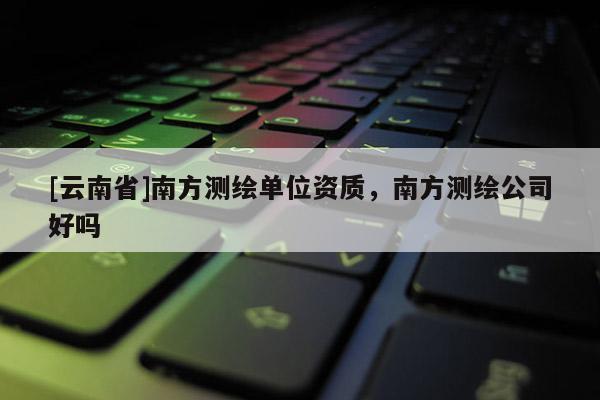 [云南省]南方测绘单位资质，南方测绘公司好吗
