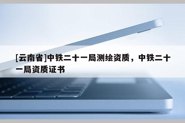 [云南省]中铁二十一局测绘资质，中铁二十一局资质证书