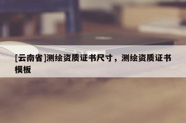 [云南省]测绘资质证书尺寸，测绘资质证书模板