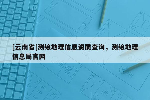 [云南省]测绘地理信息资质查询，测绘地理信息局官网