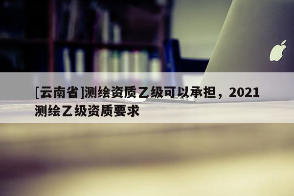 [云南省]测绘资质乙级可以承担，2021测绘乙级资质要求