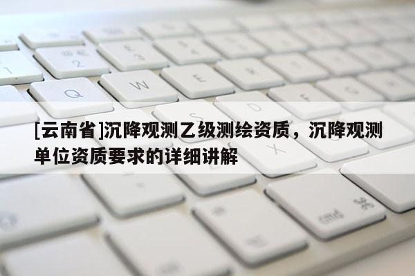 [云南省]沉降观测乙级测绘资质，沉降观测单位资质要求的详细讲解