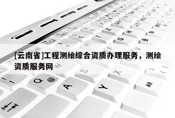 [云南省]工程测绘综合资质办理服务，测绘资质服务网