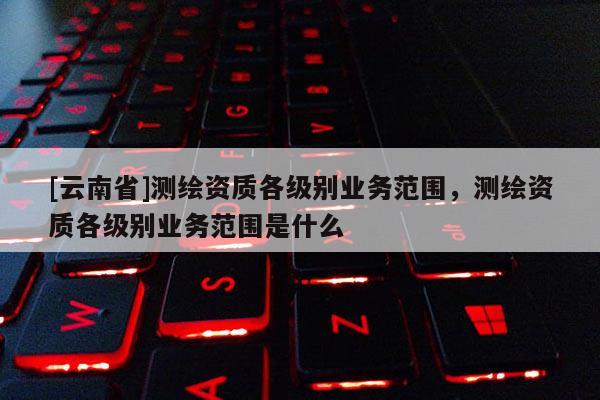 [云南省]测绘资质各级别业务范围，测绘资质各级别业务范围是什么